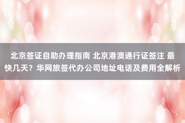北京签证自助办理指南 北京港澳通行证签注 最快几天？华网旅签代办公司地址电话及费用全解析
