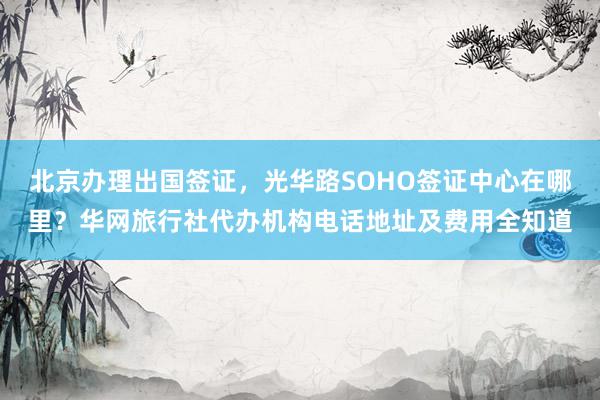 北京办理出国签证，光华路SOHO签证中心在哪里？华网旅行社代办机构电话地址及费用全知道