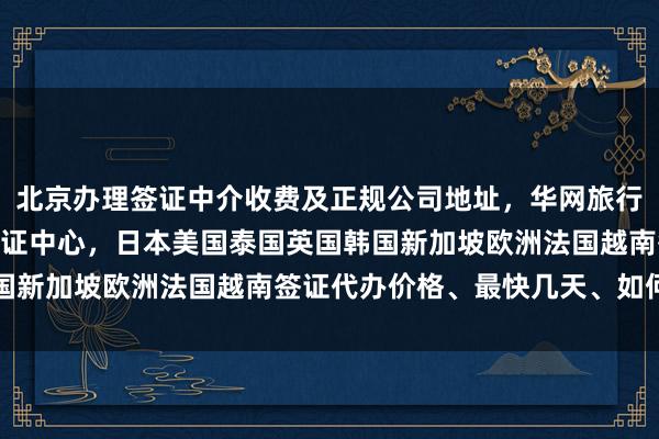 北京办理签证中介收费及正规公司地址，华网旅行社北京光华路SOHO签证中心，日本美国泰国英国韩国新加坡欧洲法国越南签证代办价格、最快几天、如何办理