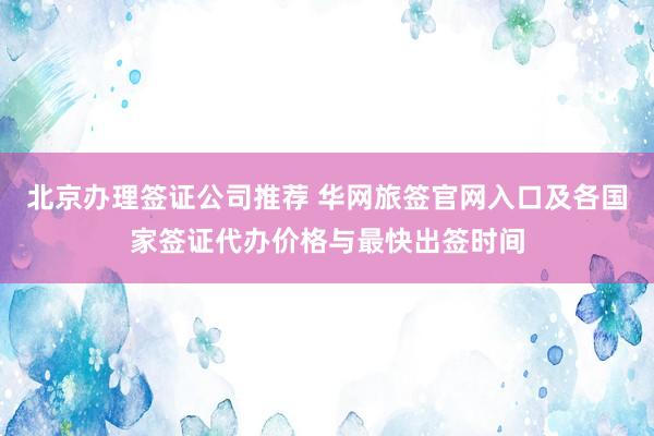 北京办理签证公司推荐 华网旅签官网入口及各国家签证代办价格与最快出签时间