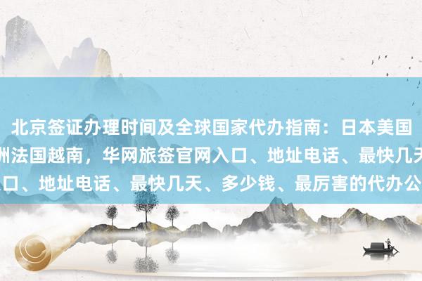 北京签证办理时间及全球国家代办指南：日本美国泰国英国韩国新加坡欧洲法国越南，华网旅签官网入口、地址电话、最快几天、多少钱、最厉害的代办公司