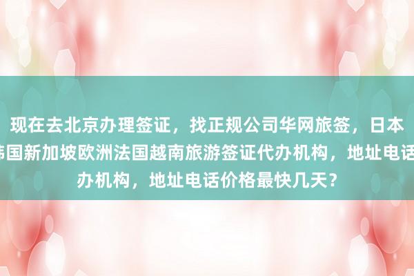 现在去北京办理签证，找正规公司华网旅签，日本美国泰国英国韩国新加坡欧洲法国越南旅游签证代办机构，地址电话价格最快几天？