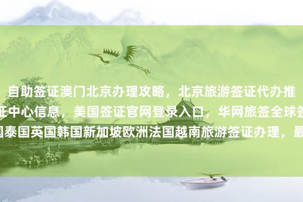 自助签证澳门北京办理攻略，北京旅游签证代办推荐，加拿大使馆北京签证中心信息，美国签证官网登录入口，华网旅签全球签证服务，日本美国泰国英国韩国新加坡欧洲法国越南旅游签证办理，最快几天？多少钱？正规公司代办机构怎么选？
