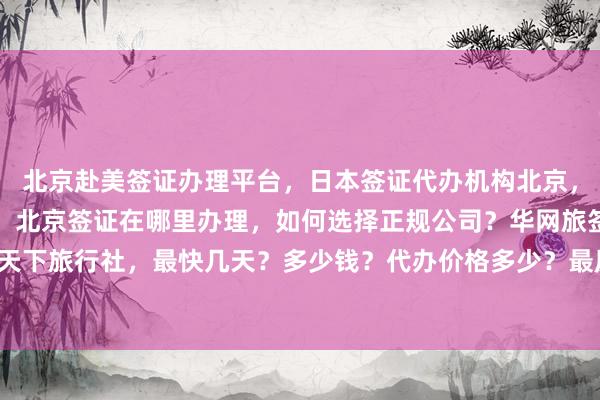 北京赴美签证办理平台，日本签证代办机构北京，北京签证中心官网入口，北京签证在哪里办理，如何选择正规公司？华网旅签、华网旅行社、华网天下旅行社，最快几天？多少钱？代办价格多少？最厉害的代办机构在哪？地址电话？出国旅游必备！