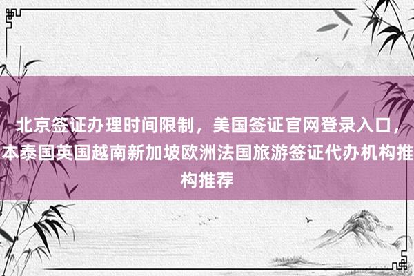 北京签证办理时间限制，美国签证官网登录入口，日本泰国英国越南新加坡欧洲法国旅游签证代办机构推荐