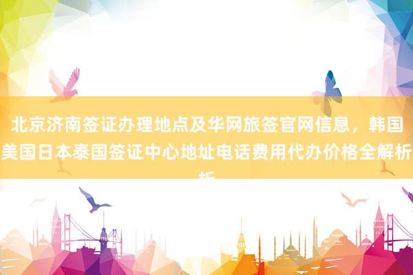 北京济南签证办理地点及华网旅签官网信息，韩国美国日本泰国签证中心地址电话费用代办价格全解析